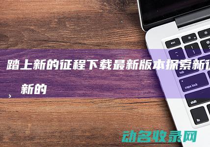 踏上新的征程 下载最新版本 探索新征途 (踏上新的征程是什么意思)