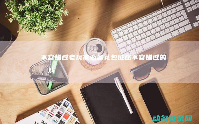不容错过 老玩家必备礼包 征途 (不容错过的游戏)