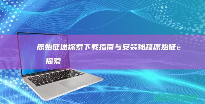 原始征途 探索 下载指南与安装秘籍 (原始征途探索攻略大全)