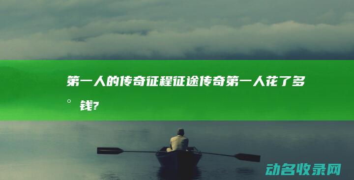 第一人的传奇征程 征途 (传奇第一人花了多少钱?)