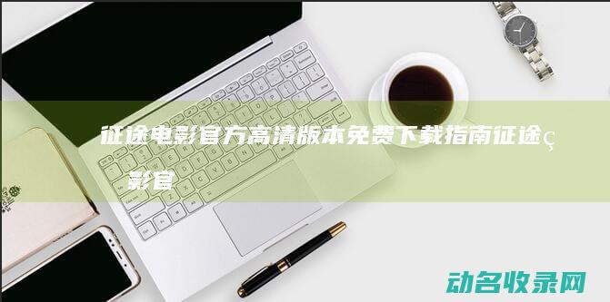 征途电影官方高清版本免费下载指南 (征途电影官方下载)